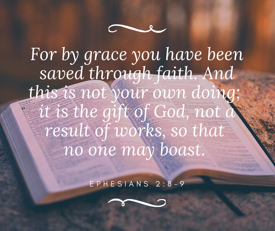 For by grace you have been saved through faith.  And this is not your own doing; it is the gift of God, not a result of works, so that no one may boast.  Ephesians 2:8-9