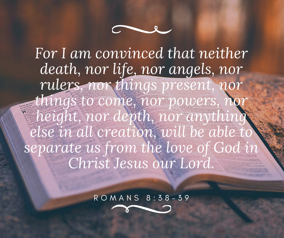 For I am convinced that neither death, nor life, nor angels, nor rulers, nor things present, nor things to come, nor powers, nor height, nor depth, nor anything else in all creation, will be able to separate us from the love of God in Christ Jesus our Lord.  Romans 8:38-39